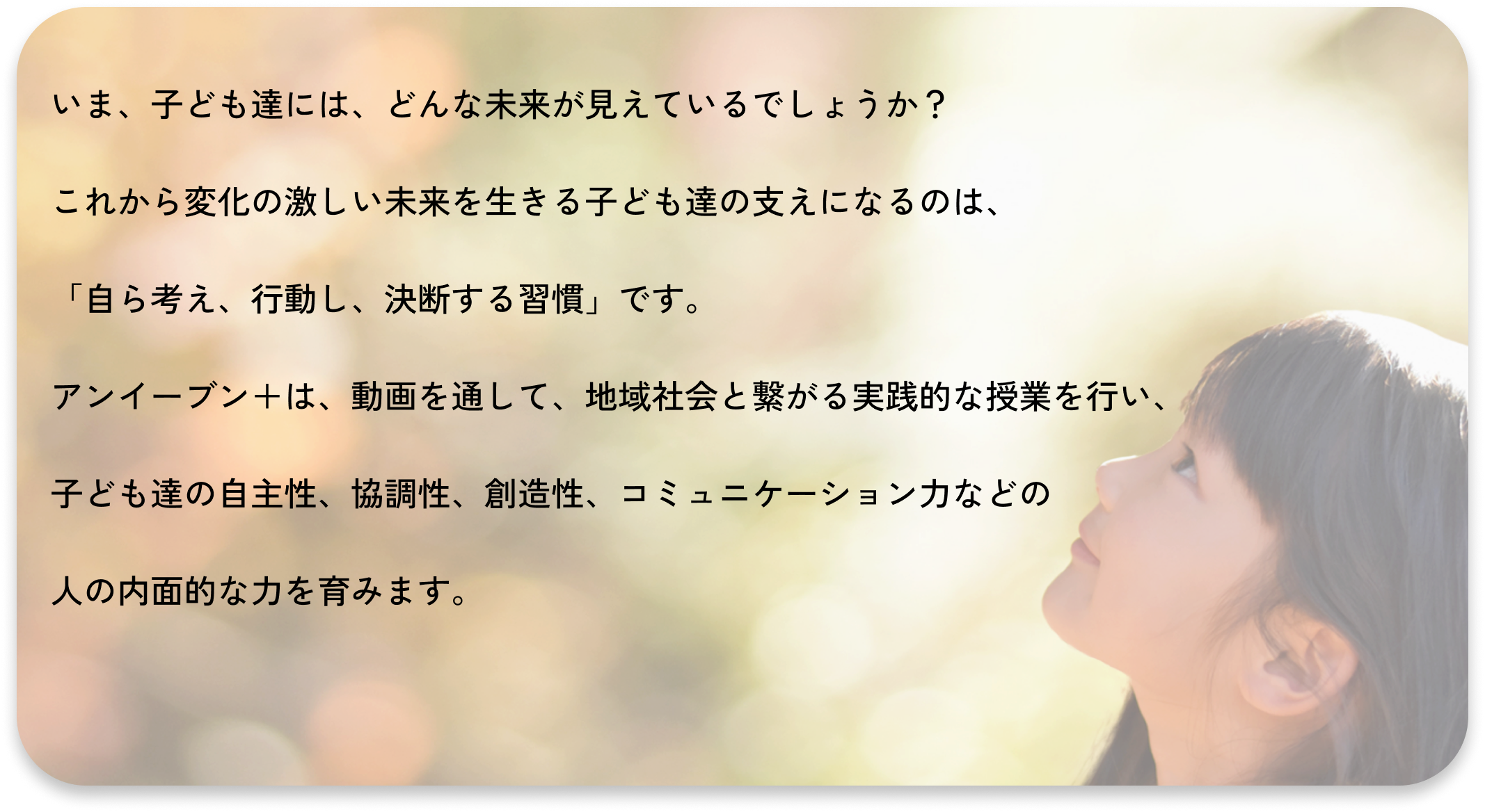 いま、子ども達には、どんな未来が見えているでしょうか?
これから変化の激しい未来を生きる子ども達の支えになるのは、
「自ら考え、行動し、決断する習慣」です。
アイイーブン+は、動画を通して、地域社会と繋がる実践的な授業を行い、
子ども達の自主性、協調性、創造性、コミュニケーション力などの
人の内面的な力を育みます